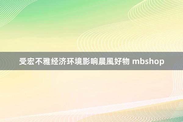 受宏不雅经济环境影响晨風好物 mbshop