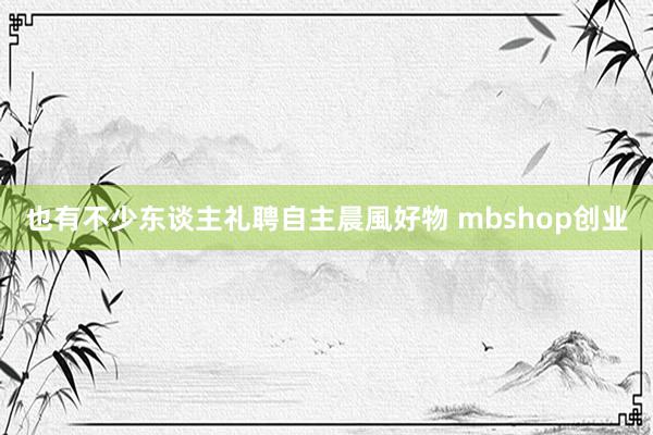 也有不少东谈主礼聘自主晨風好物 mbshop创业
