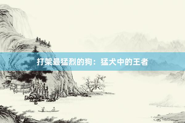 打架最猛烈的狗：猛犬中的王者